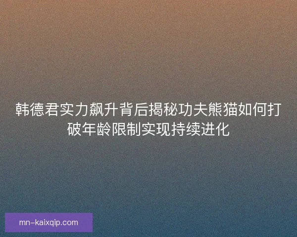 韩德君实力飙升背后揭秘功夫熊猫如何打破年龄限制实现持续进化