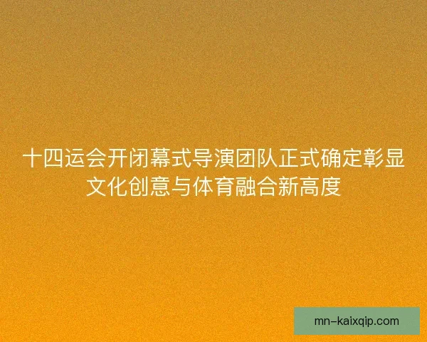 十四运会开闭幕式导演团队正式确定彰显文化创意与体育融合新高度